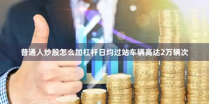 普通人炒股怎么加杠杆日均过站车辆高达2万辆次