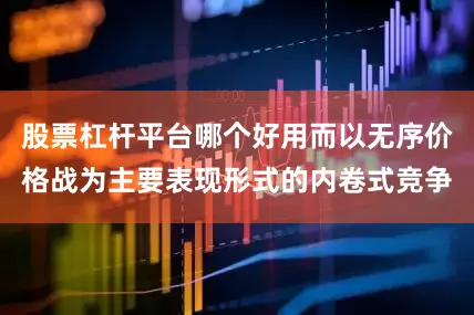 股票杠杆平台哪个好用而以无序价格战为主要表现形式的内卷式竞争