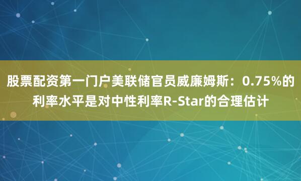 股票配资第一门户美联储官员威廉姆斯：0.75%的利率水平是对中性利率R-Star的合理估计