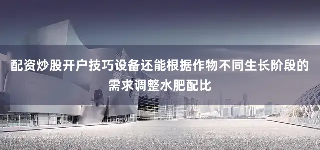 配资炒股开户技巧设备还能根据作物不同生长阶段的需求调整水肥配比