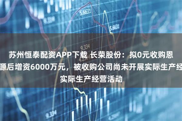 苏州恒泰配资APP下载 长荣股份：拟0元收购恩驰新能源后增资6000万元，被收购公司尚未开展实际生产经营活动
