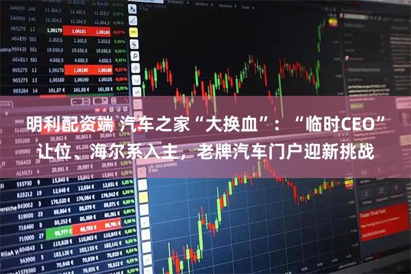 明利配资端 汽车之家“大换血”：“临时CEO”让位、海尔系入主，老牌汽车门户迎新挑战
