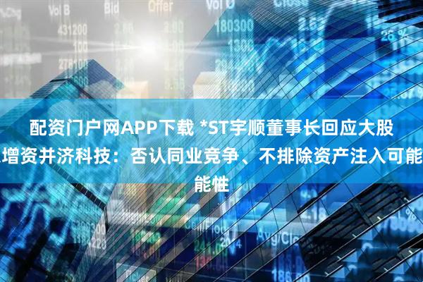 配资门户网APP下载 *ST宇顺董事长回应大股东增资并济科技：否认同业竞争、不排除资产注入可能性
