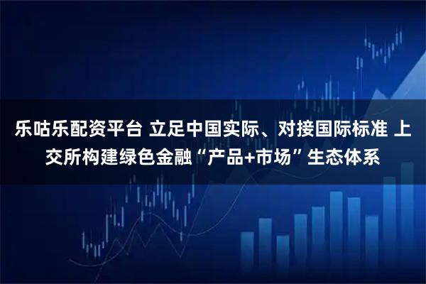 乐咕乐配资平台 立足中国实际、对接国际标准 上交所构建绿色金融“产品+市场”生态体系