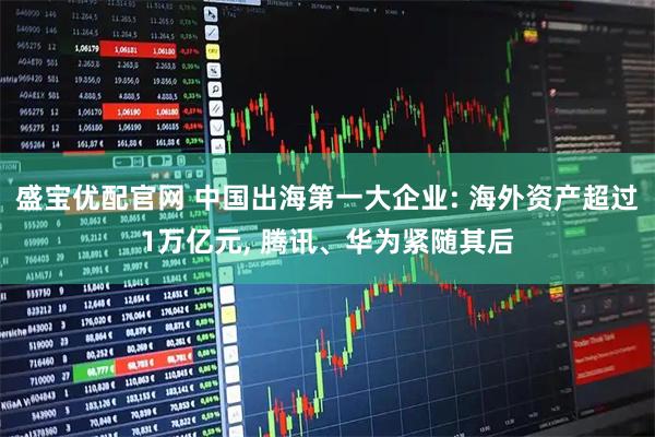 盛宝优配官网 中国出海第一大企业: 海外资产超过1万亿元, 腾讯、华为紧随其后