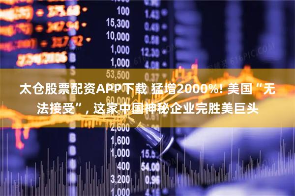 太仓股票配资APP下载 猛增2000%! 美国“无法接受”, 这家中国神秘企业完胜美巨头
