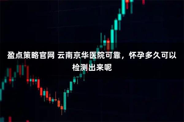 盈点策略官网 云南京华医院可靠，怀孕多久可以检测出来呢