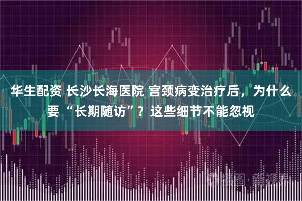 华生配资 长沙长海医院 宫颈病变治疗后，为什么要 “长期随访”？这些细节不能忽视