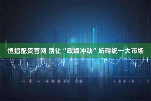 恒指配资官网 别让“政绩冲动”妨碍统一大市场