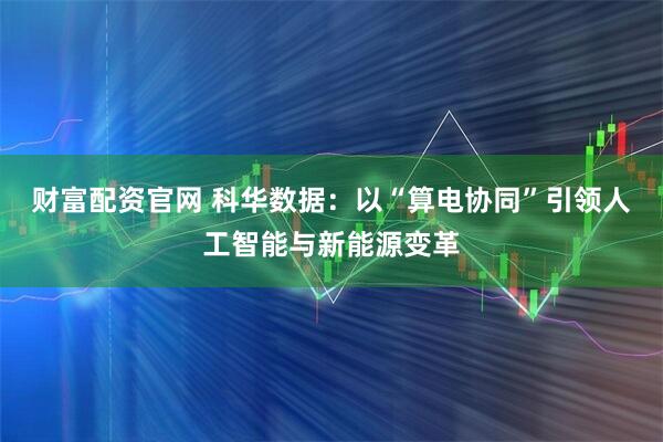 财富配资官网 科华数据：以“算电协同”引领人工智能与新能源变革