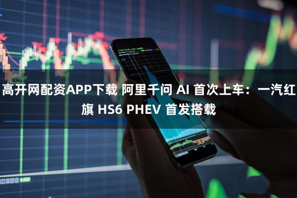 高开网配资APP下载 阿里千问 AI 首次上车：一汽红旗 HS6 PHEV 首发搭载