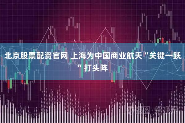 北京股票配资官网 上海为中国商业航天“关键一跃”打头阵