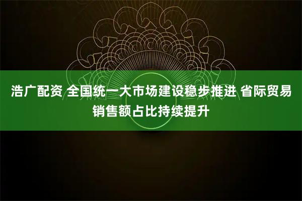 浩广配资 全国统一大市场建设稳步推进 省际贸易销售额占比持续提升