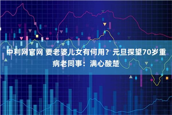 中利网官网 要老婆儿女有何用？元旦探望70岁重病老同事：满心酸楚