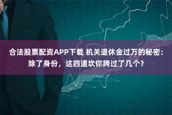 合法股票配资APP下载 机关退休金过万的秘密：除了身份，这四道坎你跨过了几个？