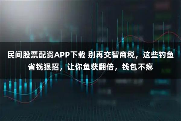 民间股票配资APP下载 别再交智商税，这些钓鱼省钱狠招，让你鱼获翻倍，钱包不瘪