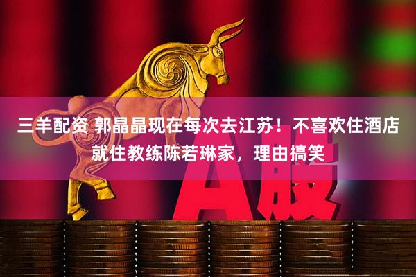 三羊配资 郭晶晶现在每次去江苏！不喜欢住酒店就住教练陈若琳家，理由搞笑