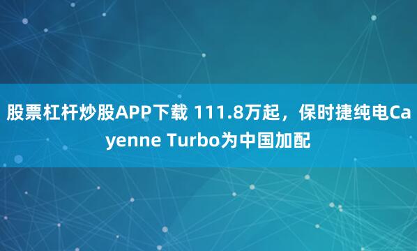 股票杠杆炒股APP下载 111.8万起，保时捷纯电Cayenne Turbo为中国加配