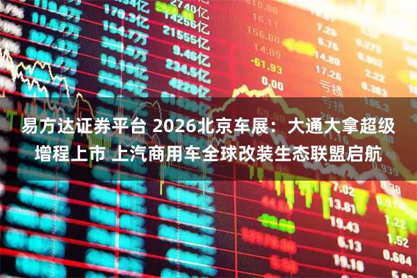 易方达证券平台 2026北京车展：大通大拿超级增程上市 上汽商用车全球改装生态联盟启航