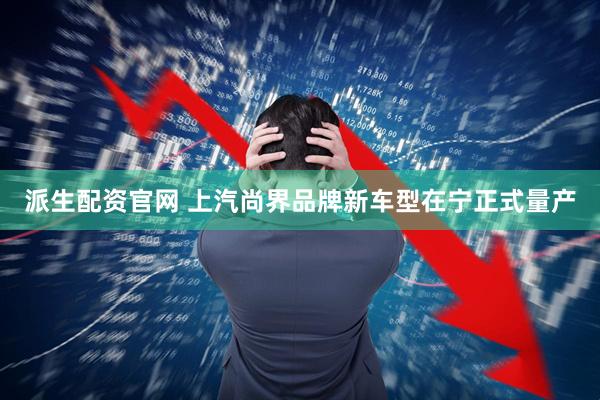 派生配资官网 上汽尚界品牌新车型在宁正式量产