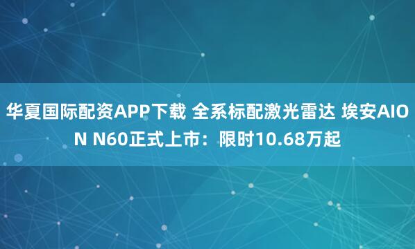 华夏国际配资APP下载 全系标配激光雷达 埃安AION N60正式上市：限时10.68万起
