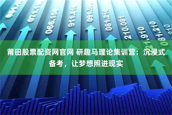莆田股票配资网官网 研趣马理论集训营：沉浸式备考，让梦想照进现实