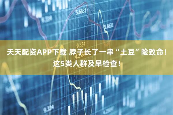 天天配资APP下载 脖子长了一串“土豆”险致命！这5类人群及早检查！