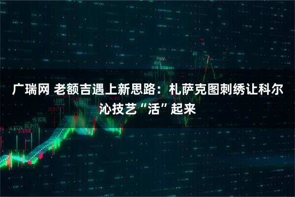 广瑞网 老额吉遇上新思路：札萨克图刺绣让科尔沁技艺“活”起来