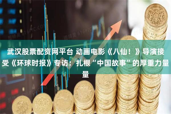 武汉股票配资网平台 动画电影《八仙!》导演接受《环球时报》专访:扎根“中国故事”的厚重力量