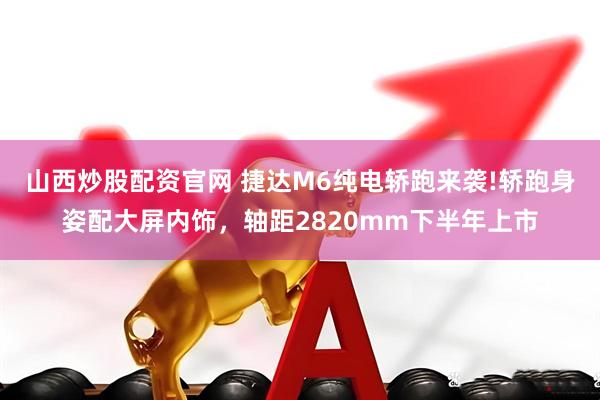 山西炒股配资官网 捷达M6纯电轿跑来袭!轿跑身姿配大屏内饰，轴距2820mm下半年上市