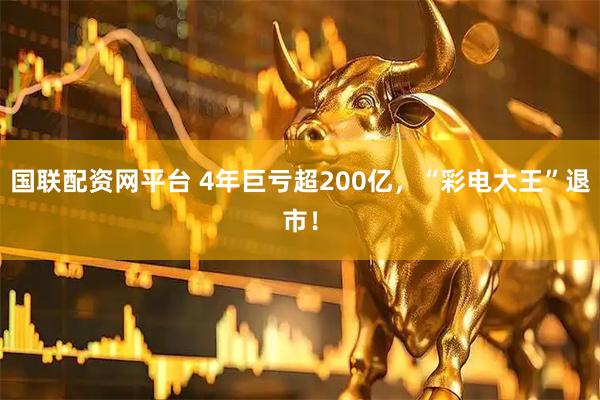 国联配资网平台 4年巨亏超200亿，“彩电大王”退市！