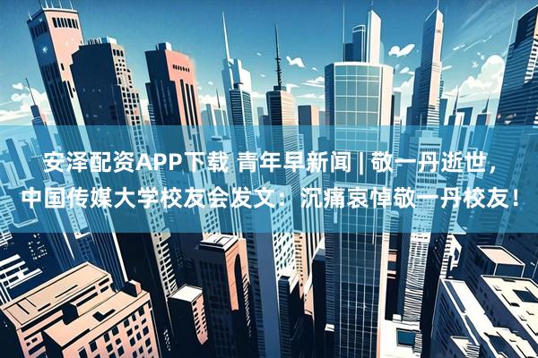 安泽配资APP下载 青年早新闻 | 敬一丹逝世，中国传媒大学校友会发文：沉痛哀悼敬一丹校友！