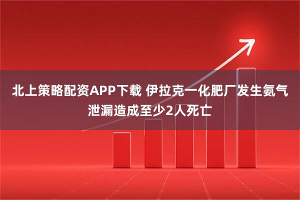 北上策略配资APP下载 伊拉克一化肥厂发生氨气泄漏造成至少2人死亡