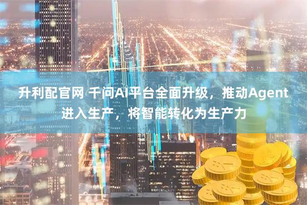 升利配官网 千问AI平台全面升级，推动Agent进入生产，将智能转化为生产力